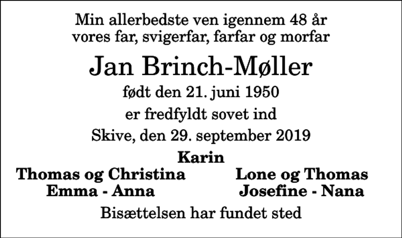 <p>Min allerbedste ven igennem 48 år vores far, svigerfar, farfar og morfar<br />Jan Brinch-Møller<br />født den 21. juni 1950<br />er fredfyldt sovet ind<br />Skive, den 29. september 2019<br />Karin<br />Thomas og Christina<br />Lone og Thomas<br />Emma - Anna<br />Josefine - Nana<br />Bisættelsen har fundet sted</p>