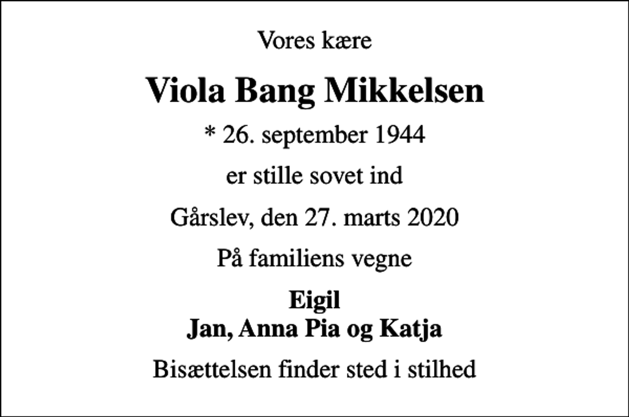 <p>Vores kære<br />Viola Bang Mikkelsen<br />* 26. september 1944<br />er stille sovet ind<br />Gårslev, den 27. marts 2020<br />På familiens vegne<br />Eigil Jan, Anna Pia og Katja<br />Bisættelsen finder sted i stilhed</p>