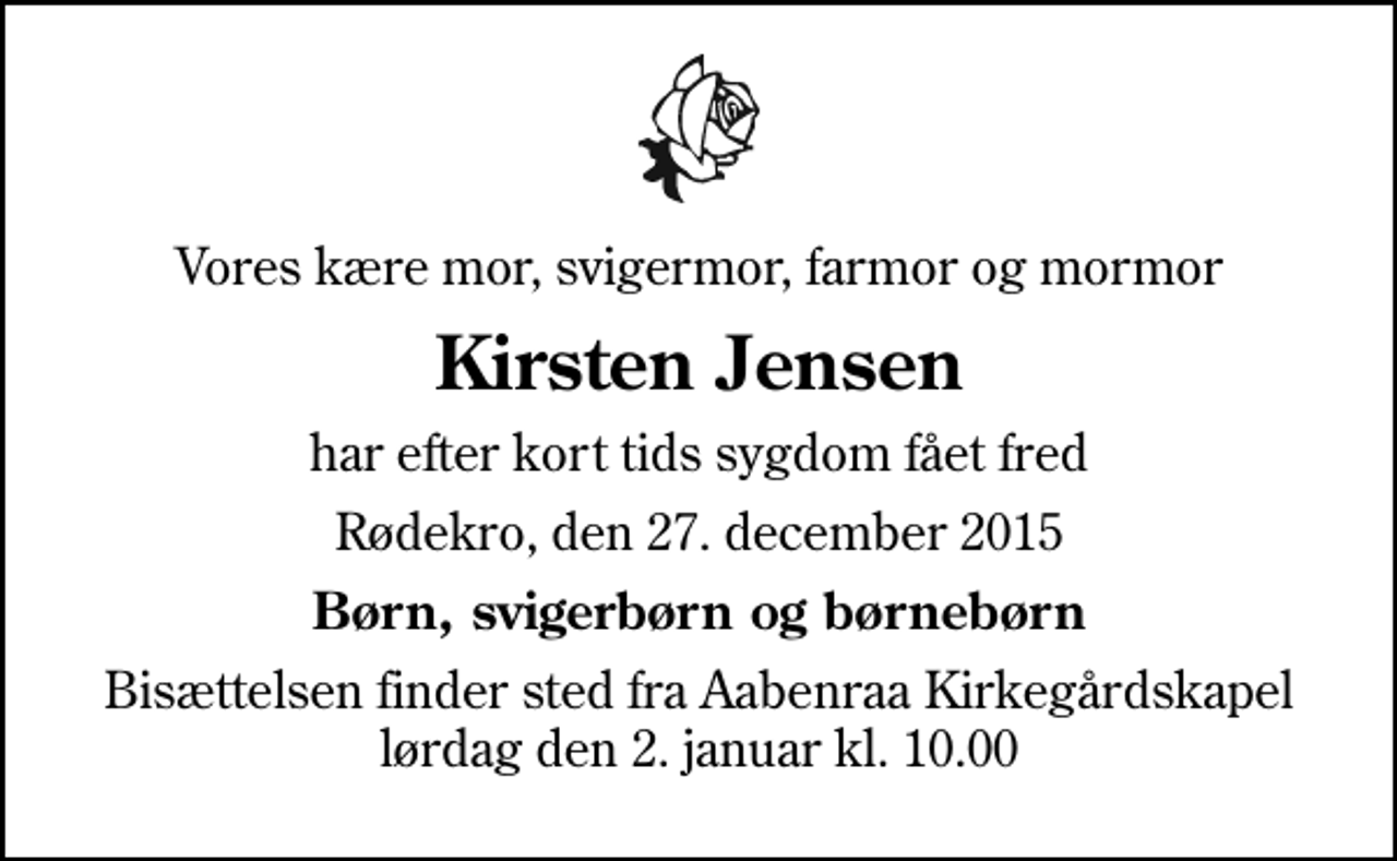 <p>Vores kære mor, svigermor, farmor og mormor<br />Kirsten Jensen<br />har efter kort tids sygdom fået fred<br />Rødekro, den 27. december 2015<br />Børn, svigerbørn og børnebørn<br />Bisættelsen finder sted fra Aabenraa Kirkegårdskapel lørdag den 2. januar kl. 10.00</p>