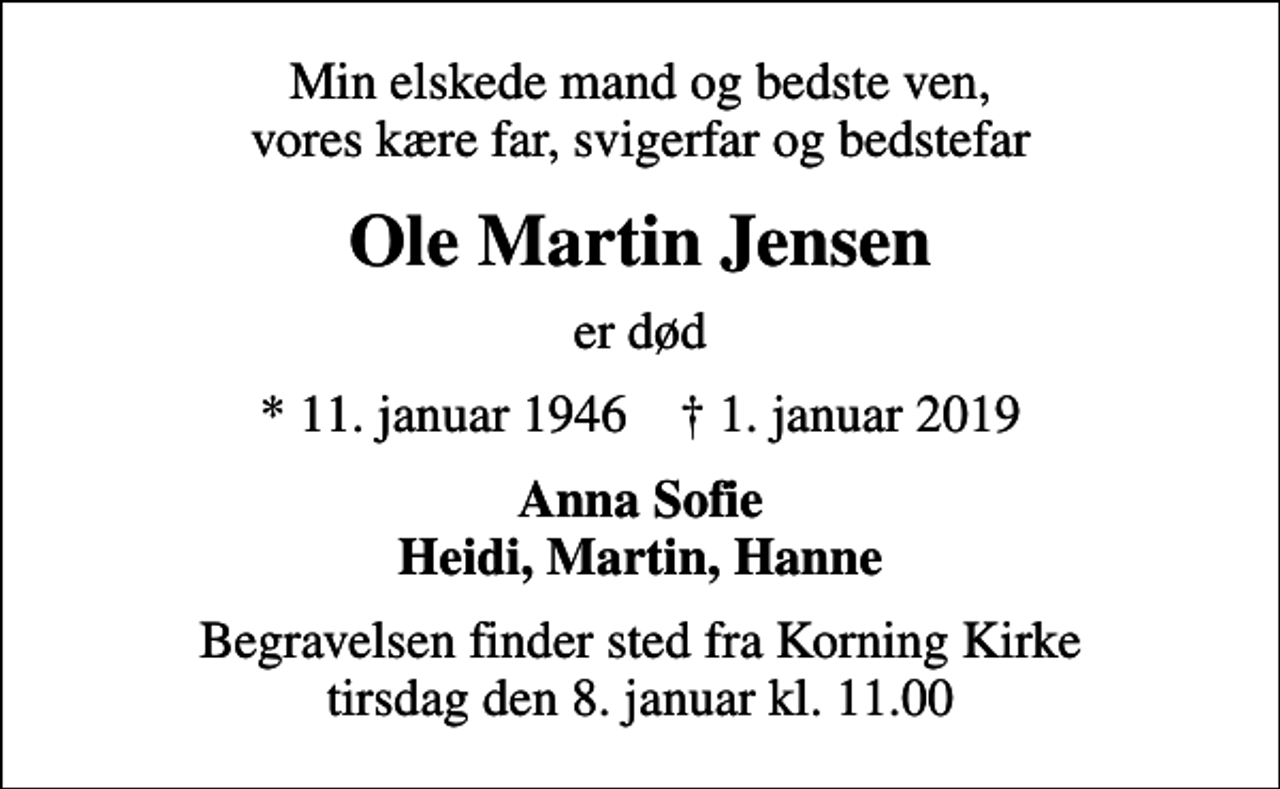 <p>Min elskede mand og bedste ven, vores kære far, svigerfar og bedstefar<br />Ole Martin Jensen<br />er død<br />* 11. januar 1946 ✝ 1. januar 2019<br />Anna Sofie Heidi, Martin, Hanne<br />Begravelsen finder sted fra Korning Kirke tirsdag den 8. januar kl. 11.00</p>