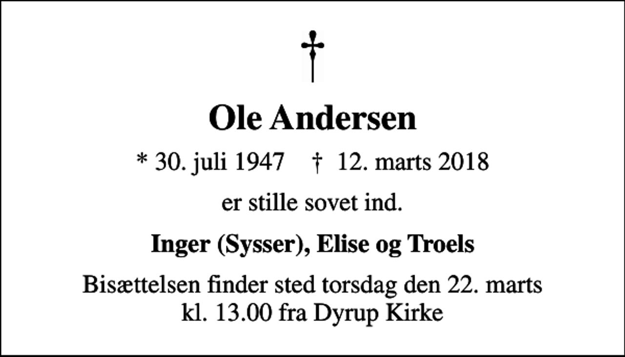 <p>Ole Andersen<br />* 30. juli 1947 ✝ 12. marts 2018<br />er stille sovet ind.<br />Inger (Sysser), Elise og Troels<br />Bisættelsen finder sted torsdag den 22. marts kl. 13.00 fra Dyrup Kirke</p>