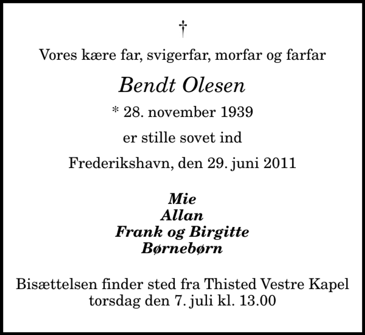 <p>Vores kære far, svigerfar, morfar og farfar<br />Bendt Olesen<br />* 28. november 1939<br />er stille sovet ind<br />Frederikshavn, den 29. juni 2011<br />Mie Allan Frank og Birgitte Børnebørn<br />Bisættelsen finder sted fra Thisted Vestre Kapel torsdag den 7. juli kl. 13.00</p>