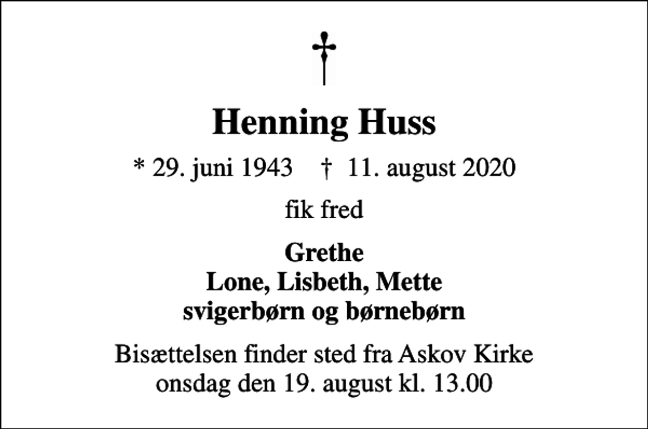 <p>Henning Huss<br />* 29. juni 1943 ✝ 11. august 2020<br />fik fred<br />Grethe Lone, Lisbeth, Mette svigerbørn og børnebørn<br />Bisættelsen finder sted fra Askov Kirke onsdag den 19. august kl. 13.00</p>