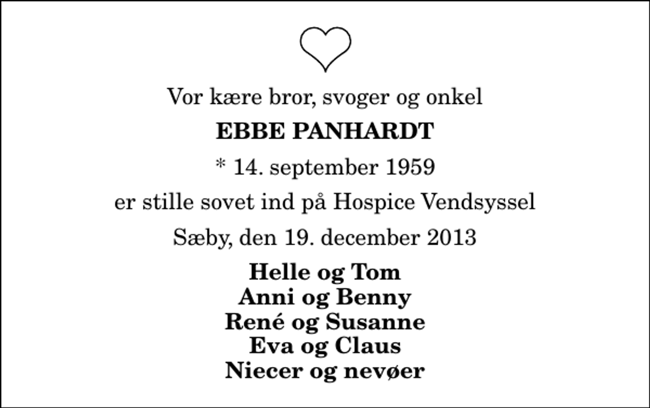 <p>Vor kære bror, svoger og onkel<br />Ebbe Panhardt<br />* 14. september 1959<br />er stille sovet ind på Hospice Vendsyssel<br />Sæby, den 19. december 2013<br />Helle og Tom Anni og Benny René og Susanne Eva og Claus Niecer og nevøer</p>