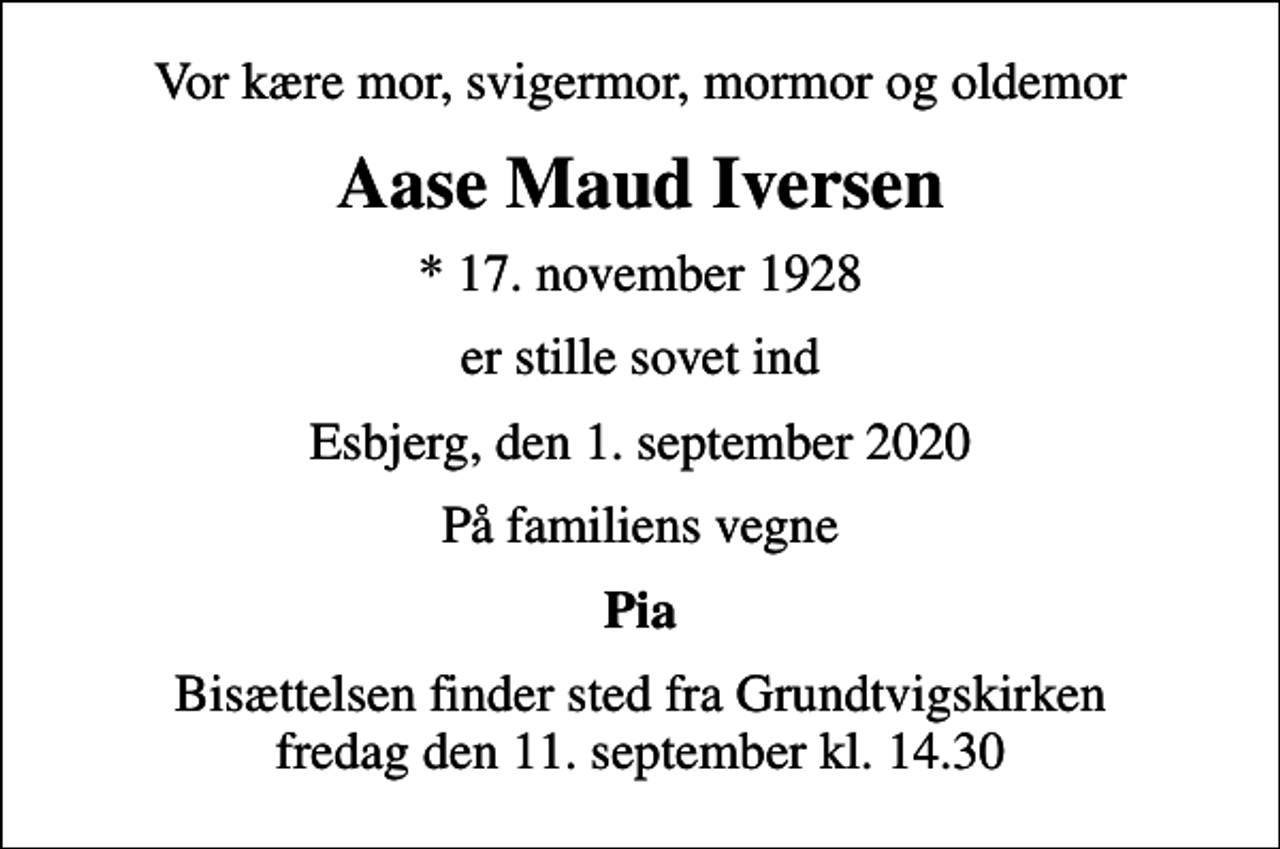 <p>Vor kære mor, svigermor, mormor og oldemor<br />Aase Maud Iversen<br />* 17. november 1928<br />er stille sovet ind<br />Esbjerg, den 1. september 2020<br />På familiens vegne<br />Pia<br />Bisættelsen finder sted fra Grundtvigskirken fredag den 11. september kl. 14.30</p>