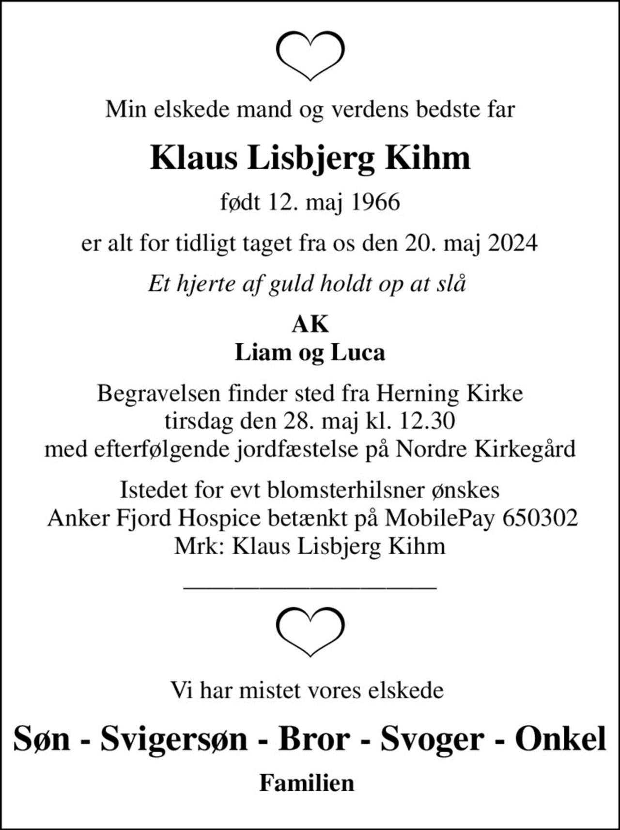 Min elskede mand og verdens bedste far
Klaus Lisbjerg Kihm
født 12. maj 1966
er alt for tidligt taget fra os den 20. maj 2024
Et hjerte af guld holdt op at slå 
AK Liam og Luca
Begravelsen finder sted fra Herning Kirke  tirsdag den 28. maj kl. 12.30  med efterfølgende jordfæstelse på Nordre Kirkegård
Istedet for evt blomsterhilsner ønskes  Anker Fjord Hospice betænkt på MobilePay 650302 Mrk: Klaus Lisbjerg Kihm
Vi har mistet vores elskede 
Søn - Svigersøn - Bror - Svoger - Onkel
Familien