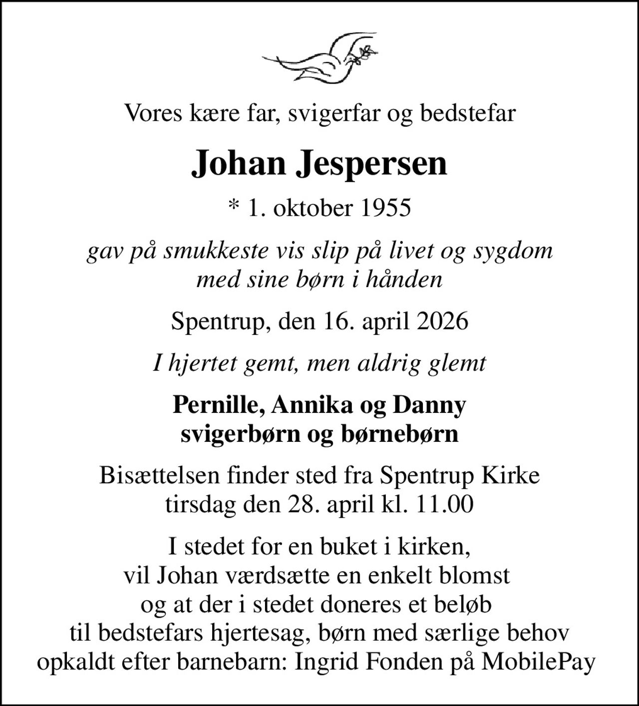 Vores kære far, svigerfar og bedstefar
Johan Jespersen
* 1. oktober 1955
gav på smukkeste vis slip på livet og sygdom med sine børn i hånden
Spentrup, den 16. april 2026
I hjertet gemt, men aldrig glemt
Pernille, Annika og Danny svigerbørn og børnebørn
Bisættelsen finder sted fra Spentrup Kirke  tirsdag den 28. april kl. 11.00 
I stedet for en buket i kirken, vil Johan værdsætte en enkelt blomst  og at der i stedet doneres et beløb  til bedstefars hjertesag, børn med særlige behov opkaldt efter barnebarn: Ingrid Fonden på MobilePay