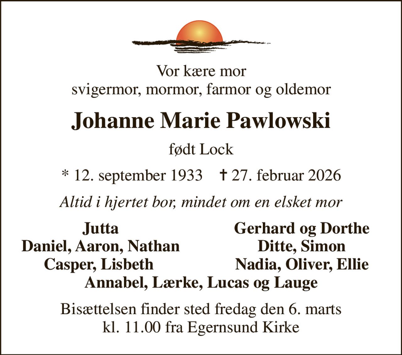 Vor kære mor svigermor, mormor, farmor og oldemor
Johanne Marie Pawlowski
født Lock
* 12. september 1933    ✝ 27. februar 2026
Altid i hjertet bor, mindet om en elsket mor
Jutta
Gerhard og Dorthe
Daniel, Aaron, Nathan
Ditte, Simon
Casper, Lisbeth 
Nadia, Oliver, Ellie
Bisættelsen finder sted fredag den 6. marts kl. 11.00 fra Egernsund Kirke