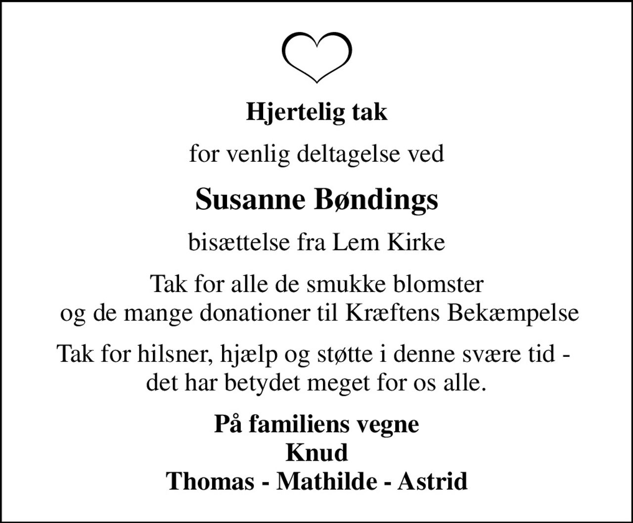 Hjertelig tak
for venlig deltagelse ved
Susanne Bøndings
bisættelse fra Lem Kirke
Tak for alle de smukke blomster  og de mange donationer til Kræftens Bekæmpelse
Tak for hilsner, hjælp og støtte i denne svære tid -  det har betydet meget for os alle.
På familiens vegne Knud Thomas - Mathilde - Astrid