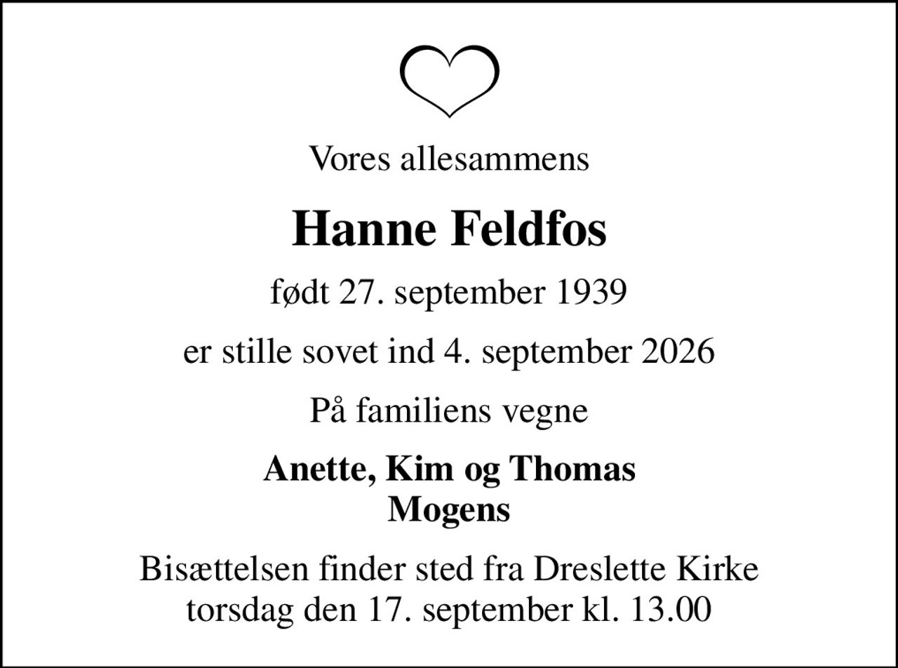 Vores allesammens
Hanne Feldfos
født 27. september 1939
er stille sovet ind 4. september 2026
På familiens vegne
Anette, Kim og Thomas Mogens
Bisættelsen finder sted fra Dreslette Kirke  torsdag den 17. september kl. 13.00