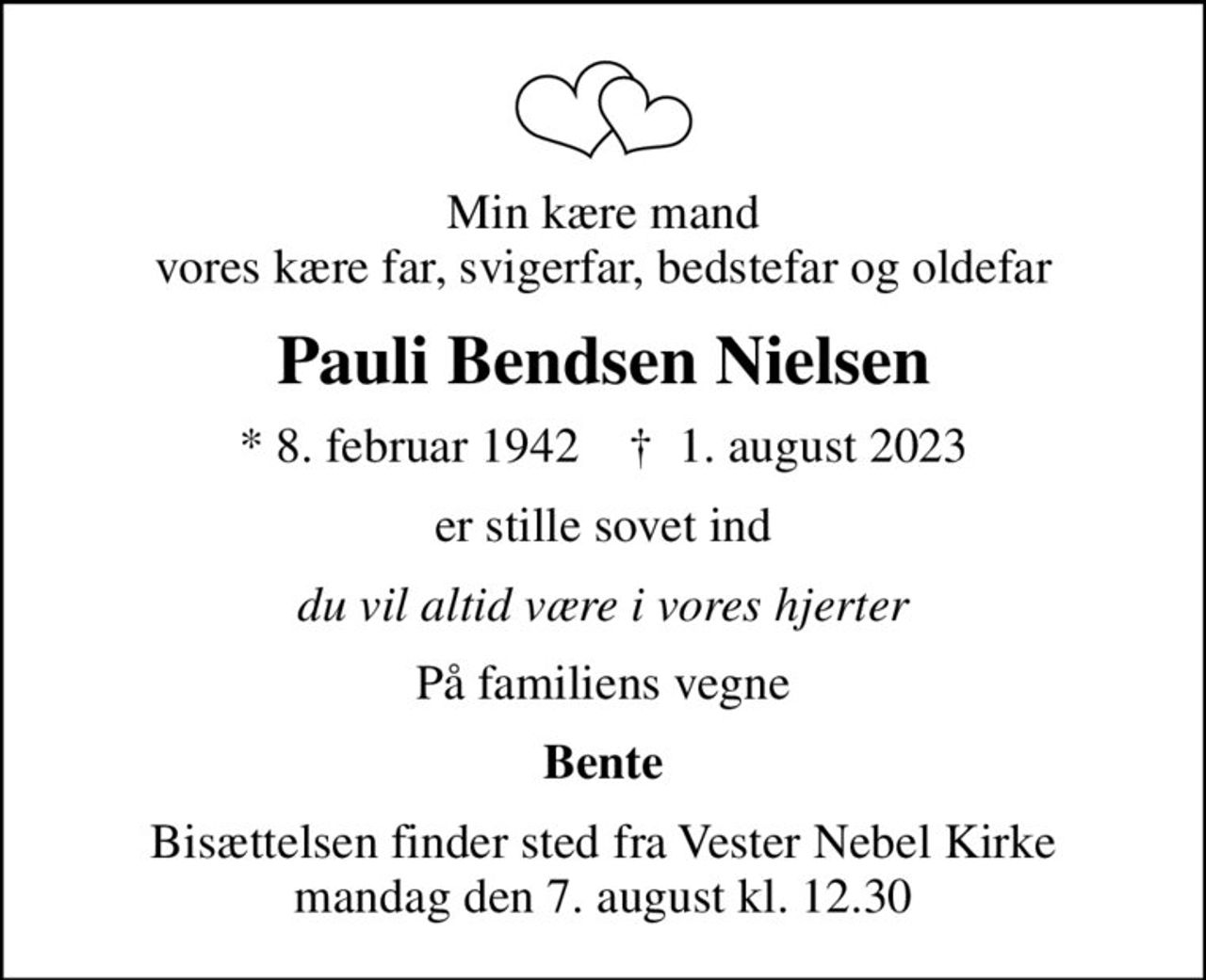 Min kære mand vores kære far, svigerfar, bedstefar og oldefar
Pauli Bendsen Nielsen
* 8. februar 1942    ✝ 1. august 2023
er stille sovet ind
du vil altid være i vores hjerter
På familiens vegne
Bente
Bisættelsen finder sted fra Vester Nebel Kirke  mandag den 7. august kl. 12.30