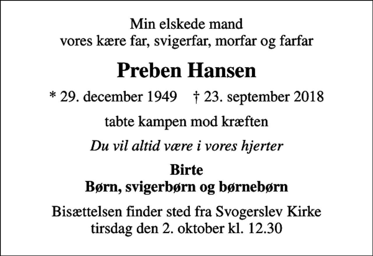 <p>Min elskede mand vores kære far, svigerfar, morfar og farfar<br />Preben Hansen<br />* 29. december 1949 ✝ 23. september 2018<br />tabte kampen mod kræften<br />Du vil altid være i vores hjerter<br />Birte Børn, svigerbørn og børnebørn<br />Bisættelsen finder sted fra Svogerslev Kirke tirsdag den 2. oktober kl. 12.30</p>