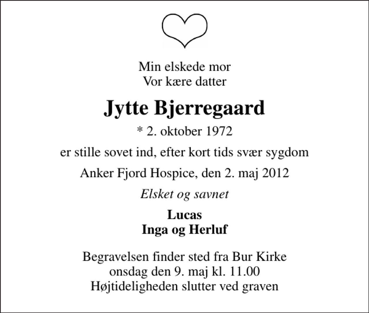 <p>Min elskede mor Vor kære datter<br />Jytte Bjerregaard<br />* 2. oktober 1972<br />er stille sovet ind, efter kort tids svær sygdom<br />Anker Fjord Hospice, den 2. maj 2012<br />Elsket og savnet<br />Lucas Inga og Herluf<br />Begravelsen finder sted fra Bur Kirke onsdag den 9. maj kl. 11.00 Højtideligheden slutter ved graven</p>