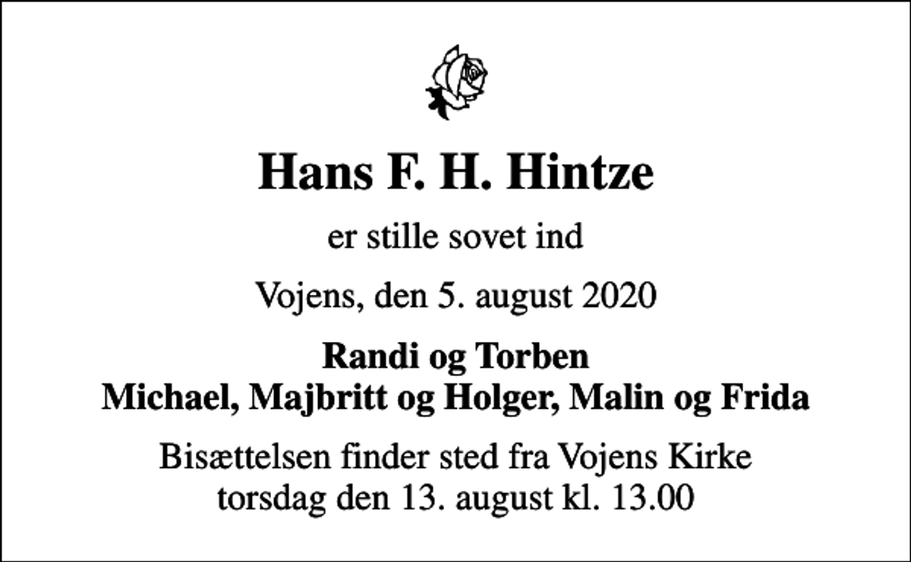 <p>Hans F. H. Hintze<br />er stille sovet ind<br />Vojens, den 5. august 2020<br />Randi og Torben Michael, Majbritt og Holger, Malin og Frida<br />Bisættelsen finder sted fra Vojens Kirke torsdag den 13. august kl. 13.00</p>