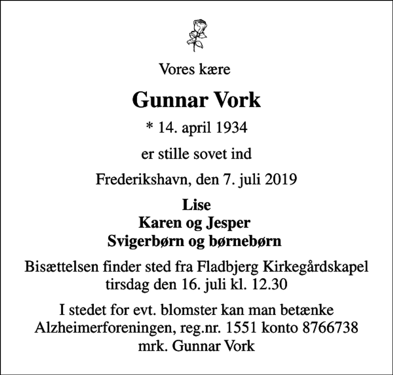 <p>Vores kære<br />Gunnar Vork<br />* 14. april 1934<br />er stille sovet ind<br />Frederikshavn, den 7. juli 2019<br />Lise Karen og Jesper Svigerbørn og børnebørn<br />Bisættelsen finder sted fra Fladbjerg Kirkegårdskapel tirsdag den 16. juli kl. 12.30<br />I stedet for evt. blomster kan man betænke<br />Alzheimerforeningen reg.nr.1551konto8766738mrk. Gunnar<br />Vork</p>