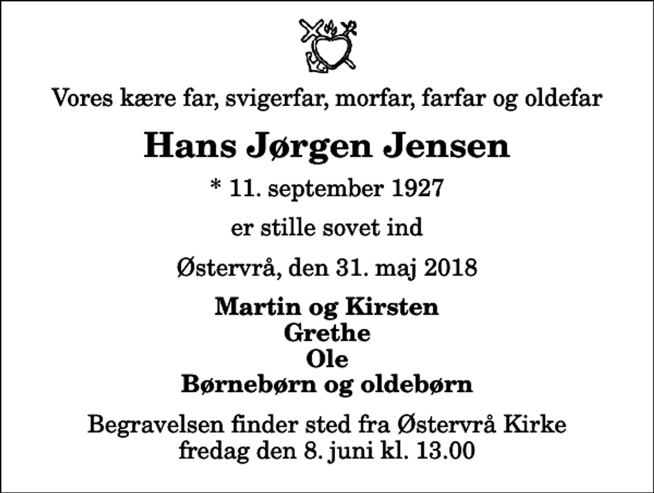 <p>Vores kære far, svigerfar, morfar, farfar og oldefar<br />Hans Jørgen Jensen<br />* 11. september 1927<br />er stille sovet ind<br />Østervrå, den 31. maj 2018<br />Martin og Kirsten Grethe Ole Børnebørn og oldebørn<br />Begravelsen finder sted fra Østervrå Kirke fredag den 8. juni kl. 13.00</p>