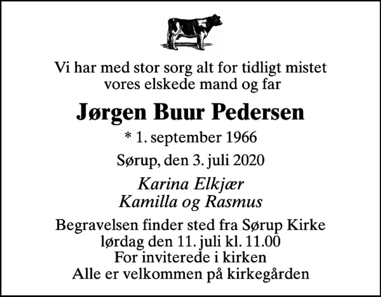 <p>Vi har med stor sorg alt for tidligt mistet vores elskede mand og far<br />Jørgen Buur Pedersen<br />* 1. september 1966<br />Sørup, den 3. juli 2020<br />Karina Elkjær Kamilla og Rasmus<br />Begravelsen finder sted fra Sørup Kirke lørdag den 11. juli kl. 11.00 For inviterede i kirken Alle er velkommen på kirkegården</p>