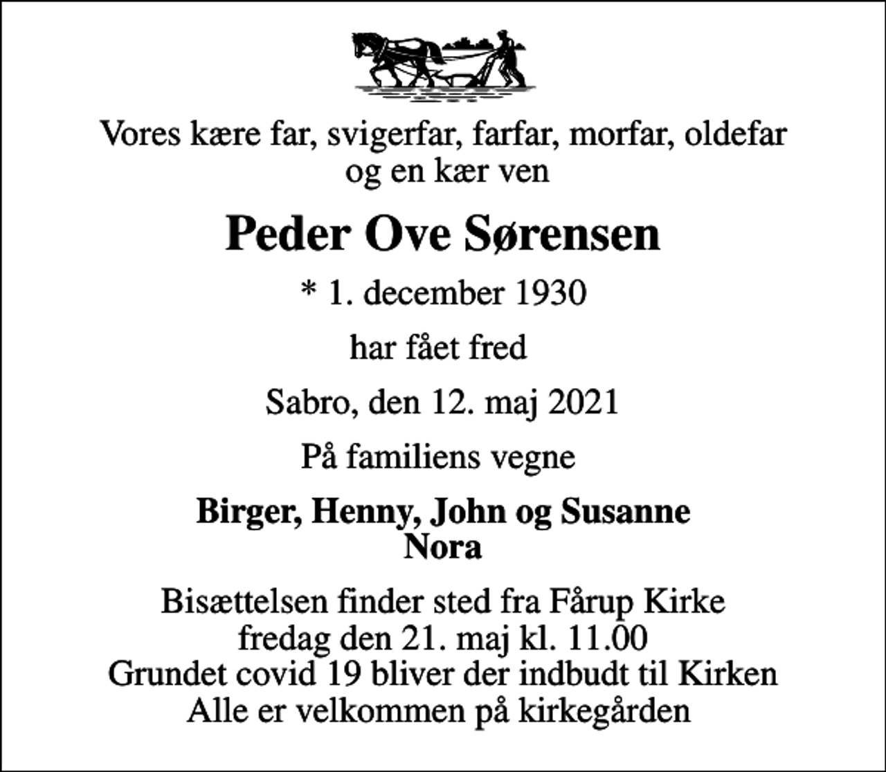 <p>Vores kære far, svigerfar, farfar, morfar, oldefar og en kær ven<br />Peder Ove Sørensen<br />* 1. december 1930<br />har fået fred<br />Sabro, den 12. maj 2021<br />På familiens vegne<br />Birger, Henny, John og Susanne Nora<br />Bisættelsen finder sted fra Fårup Kirke fredag den 21. maj kl. 11.00 Grundet covid 19 bliver der indbudt til Kirken Alle er velkommen på kirkegården</p>