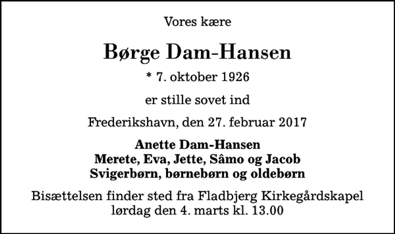 <p>Vores kære<br />Børge Dam-Hansen<br />* 7. oktober 1926<br />er stille sovet ind<br />Frederikshavn, den 27. februar 2017<br />Anette Dam-Hansen Merete, Eva, Jette, Sâmo og Jacob Svigerbørn, børnebørn og oldebørn<br />Bisættelsen finder sted fra Fladbjerg Kirkegårdskapel lørdag den 4. marts kl. 13.00</p>