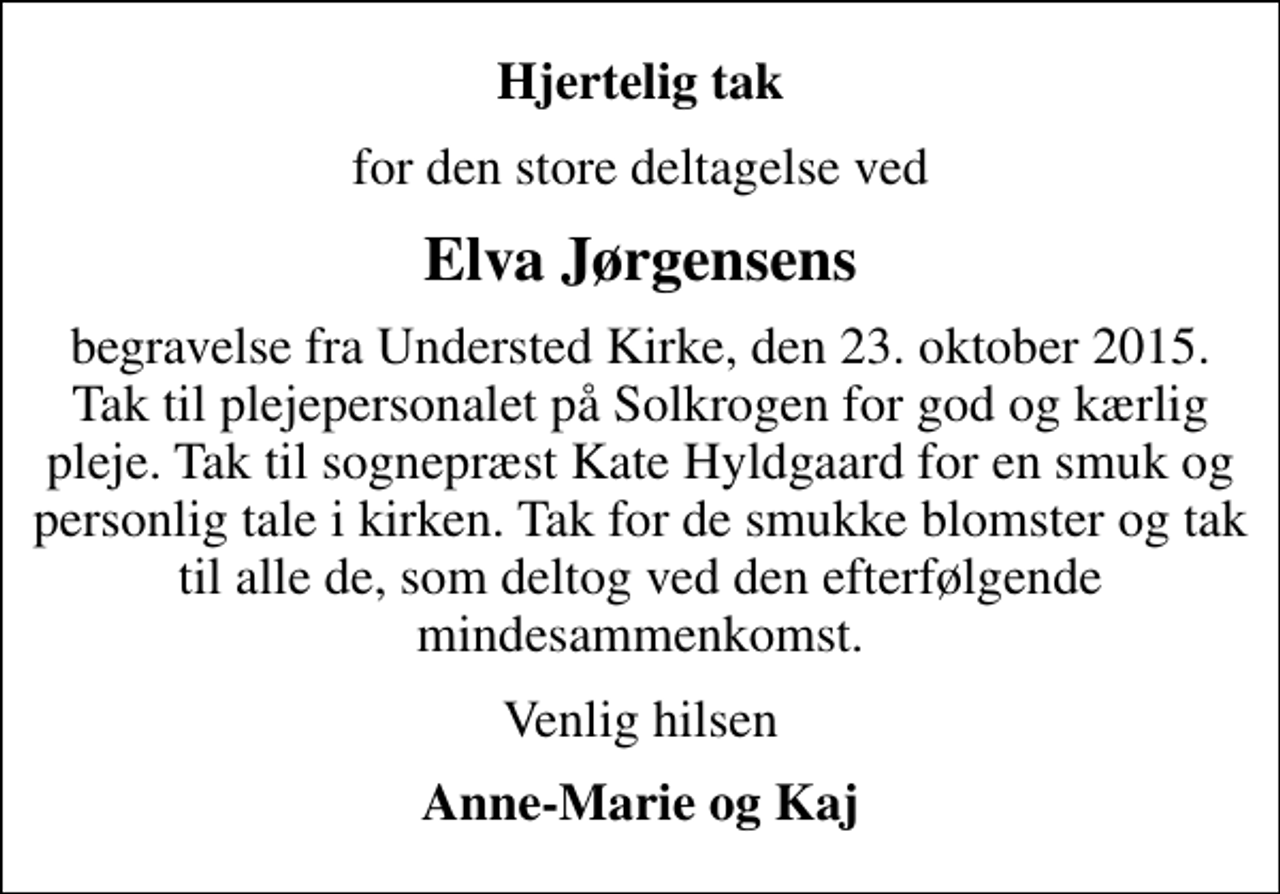 <p>Hjertelig tak<br />for den store deltagelse ved<br />Elva Jørgensens<br />begravelse fra Understed Kirke, den 23. oktober 2015. Tak til plejepersonalet på Solkrogen for god og kærlig pleje. Tak til sognepræst Kate Hyldgaard for en smuk og personlig tale i kirken. Tak for de smukke blomster og tak til alle de, som deltog ved den efterfølgende mindesammenkomst.<br />Venlig hilsen<br />Anne-Marie og Kaj</p>