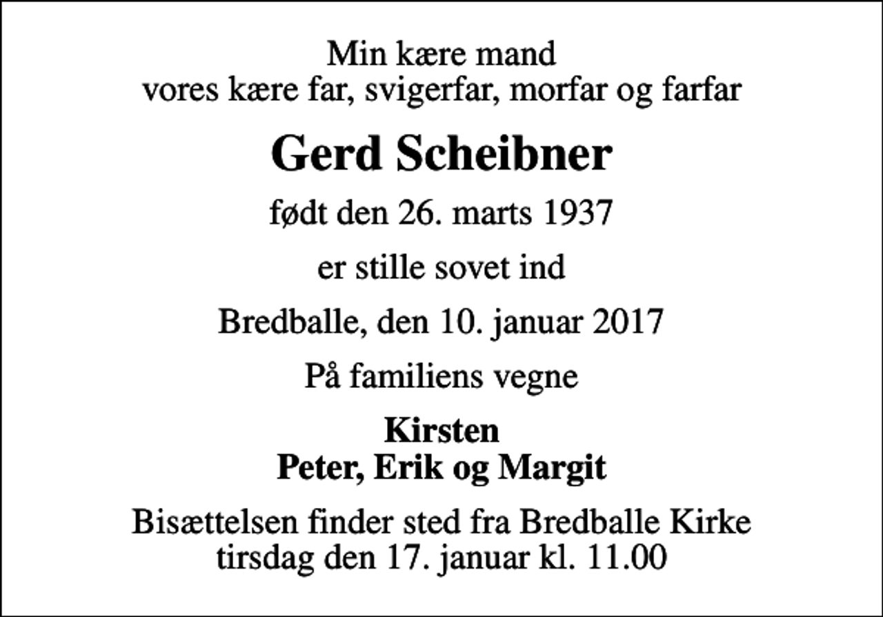 <p>Min kære mand vores kære far, svigerfar, morfar og farfar<br />Gerd Scheibner<br />født den 26. marts 1937<br />er stille sovet ind<br />Bredballe, den 10. januar 2017<br />På familiens vegne<br />Kirsten Peter, Erik og Margit<br />Bisættelsen finder sted fra Bredballe Kirke tirsdag den 17. januar kl. 11.00</p>