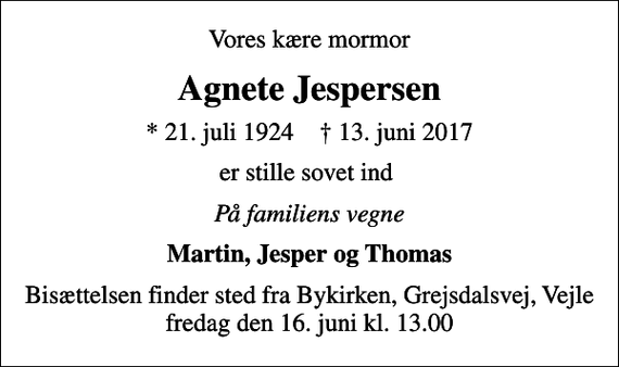 <p>Vores kære mormor<br />Agnete Jespersen<br />* 21. juli 1924 ✝ 13. juni 2017<br />er stille sovet ind<br />På familiens vegne<br />Martin, Jesper og Thomas<br />Bisættelsen finder sted fra Bykirken, Grejsdalsvej, Vejle fredag den 16. juni kl. 13.00</p>