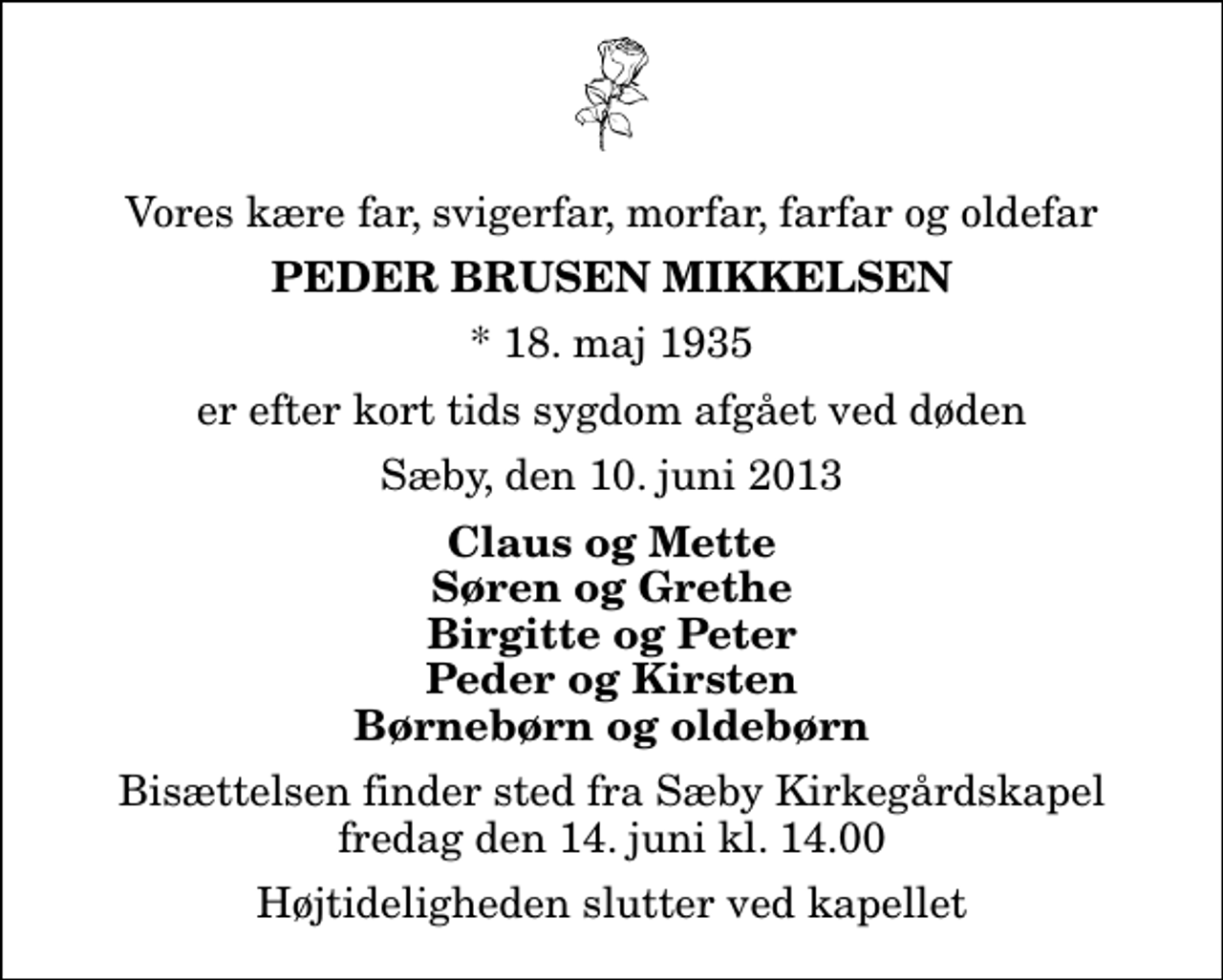 <p>Vores kære far, svigerfar, morfar, farfar og oldefar<br />Peder Brusen Mikkelsen<br />* 18. maj 1935<br />er efter kort tids sygdom afgået ved døden<br />Sæby, den 10. juni 2013<br />Claus og Mette Søren og Grethe Birgitte og Peter Peder og Kirsten Børnebørn og oldebørn<br />Bisættelsen finder sted fra Sæby Kirkegårdskapel fredag den 14. juni kl. 14.00 Højtideligheden slutter ved kapellet</p>