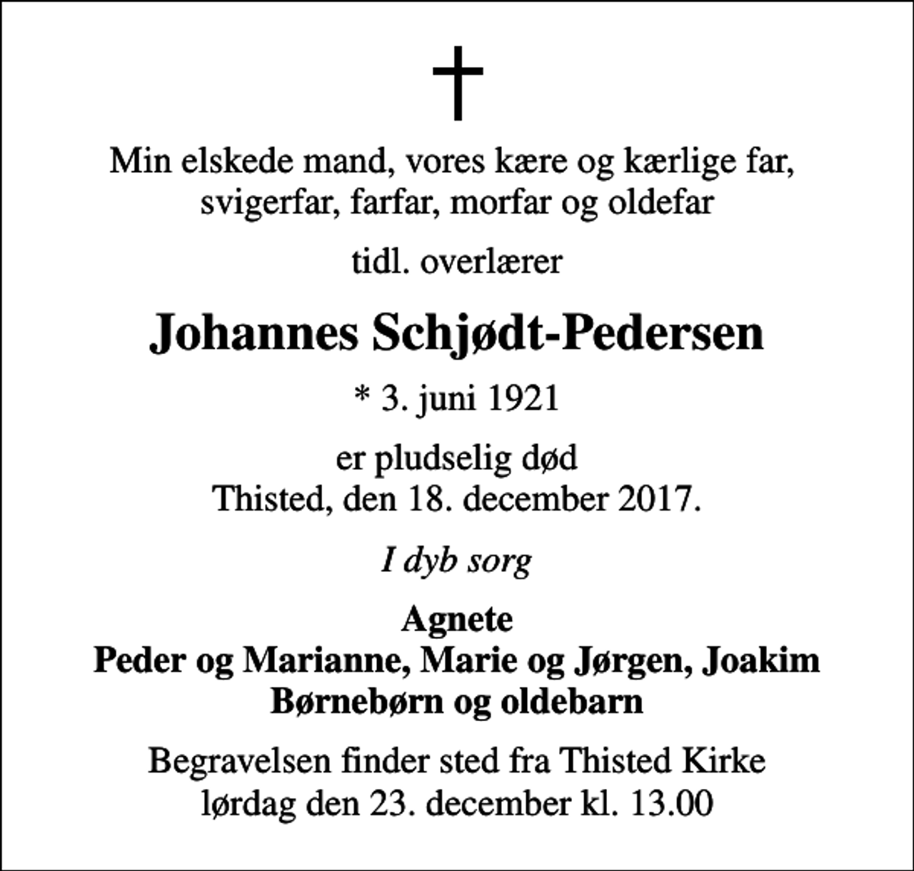 <p>Min elskede mand, vores kære og kærlige far, svigerfar, farfar, morfar og oldefar<br />tidl. overlærer<br />Johannes Schjødt-Pedersen<br />* 3. juni 1921<br />er pludselig død Thisted, den 18. december 2017.<br />I dyb sorg<br />Agnete Peder og Marianne, Marie og Jørgen, Joakim Børnebørn og oldebarn<br />Begravelsen finder sted fra Thisted Kirke lørdag den 23. december kl. 13.00</p>