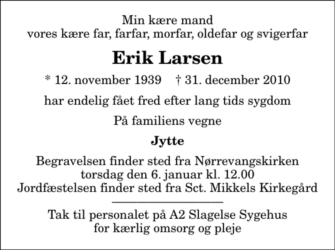<p>Min kære mand vores kære far, farfar, morfar, oldefar og svigerfar<br />Erik Larsen<br />* 12. november 1939 ✝ 31. december 2010<br />har endelig fået fred efter lang tids sygdom<br />På familiens vegne<br />Jytte<br />Begravelsen finder sted fra Nørrevangskirken torsdag den 6. januar kl. 12.00 Jordfæstelsen finder sted fra Sct. Mikkels Kirkegård Tak til personalet på A2 Slagelse Sygehus for kærlig omsorg og pleje</p>
