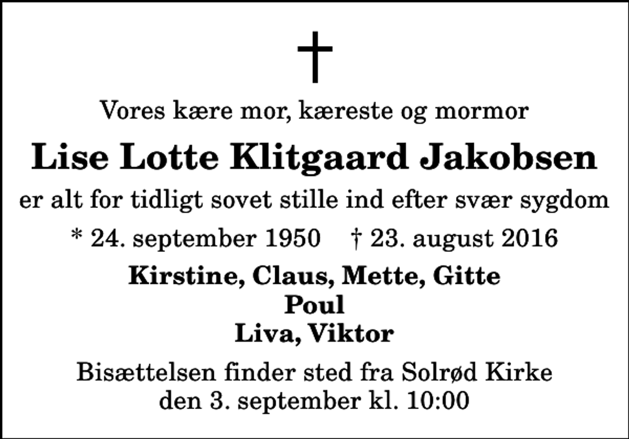 <p>Vores kære mor, kæreste og mormor<br />Lise Lotte Klitgaard Jakobsen<br />er alt for tidligt sovet stille ind efter svær sygdom<br />* 24. september 1950 ✝ 23. august 2016<br />Kirstine, Claus, Mette, Gitte Poul Liva, Viktor<br />Bisættelsen finder sted fra Solrød Kirke den 3. september kl. 10:00</p>
