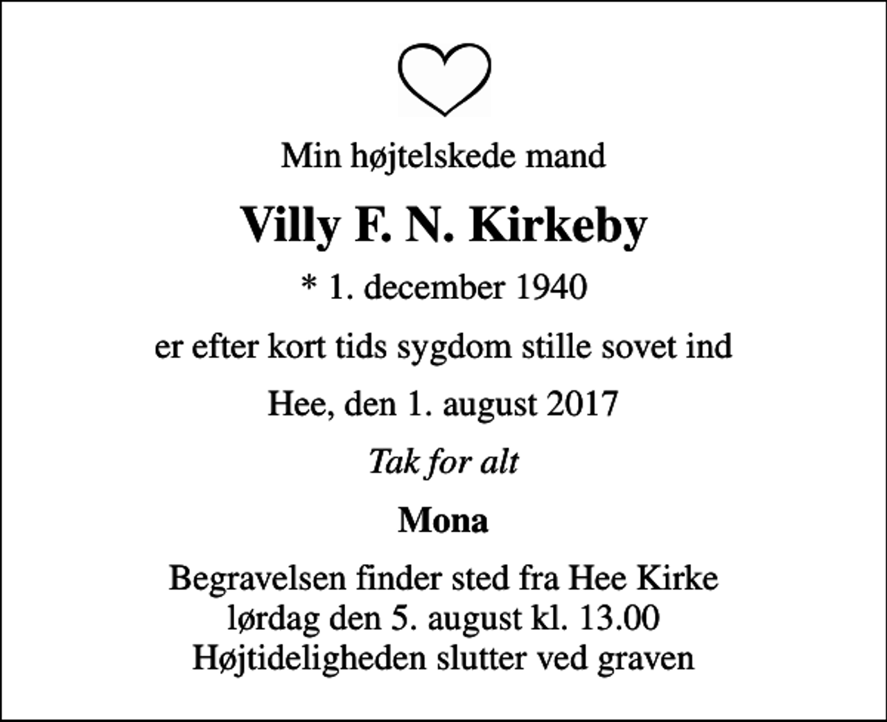 <p>Min højtelskede mand<br />Villy F. N. Kirkeby<br />* 1. december 1940<br />er efter kort tids sygdom stille sovet ind<br />Hee, den 1. august 2017<br />Tak for alt<br />Mona<br />Begravelsen finder sted fra Hee Kirke lørdag den 5. august kl. 13.00 Højtideligheden slutter ved graven</p>