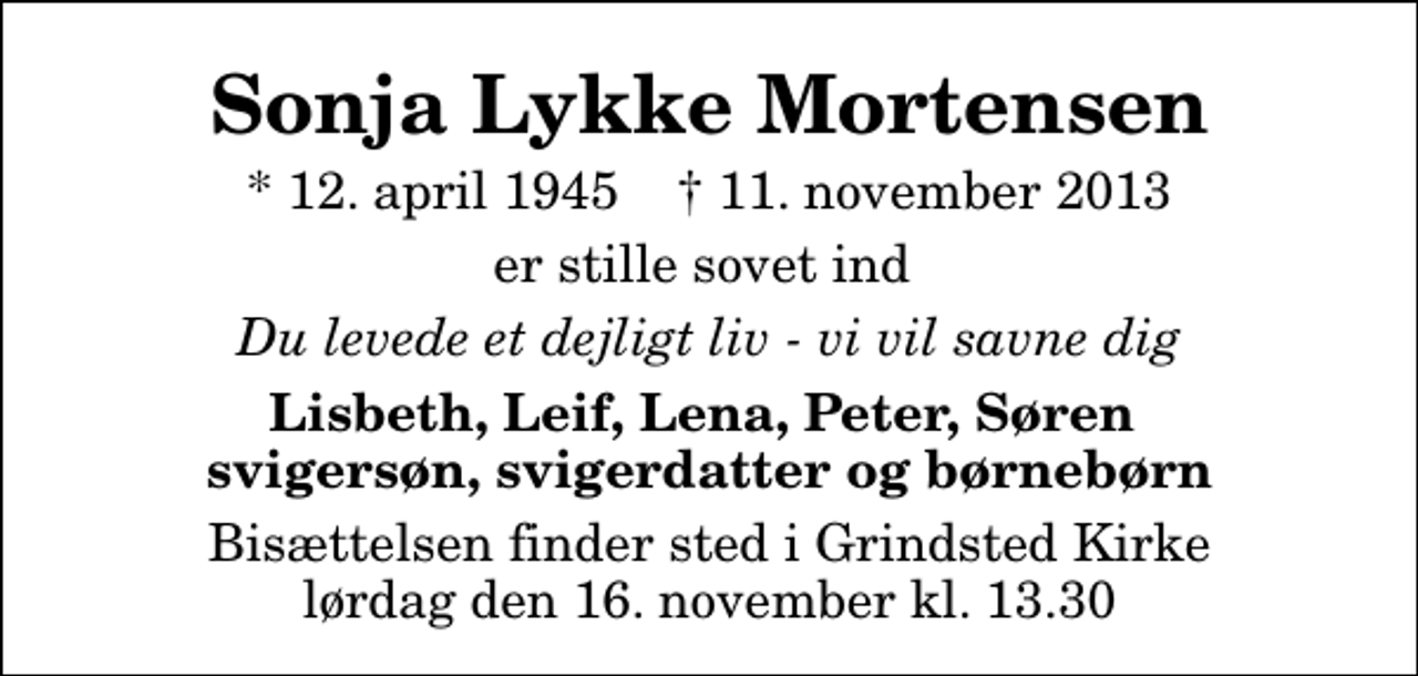 <p>Sonja Lykke Mortensen<br />* 12. april 1945 ✝ 11. november 2013<br />er stille sovet ind<br />Du levede et dejligt liv - vi vil savne dig<br />Lisbeth, Leif, Lena, Peter, Søren svigersøn, svigerdatter og børnebørn<br />Bisættelsen finder sted i Grindsted Kirke lørdag den 16. november kl. 13.30</p>