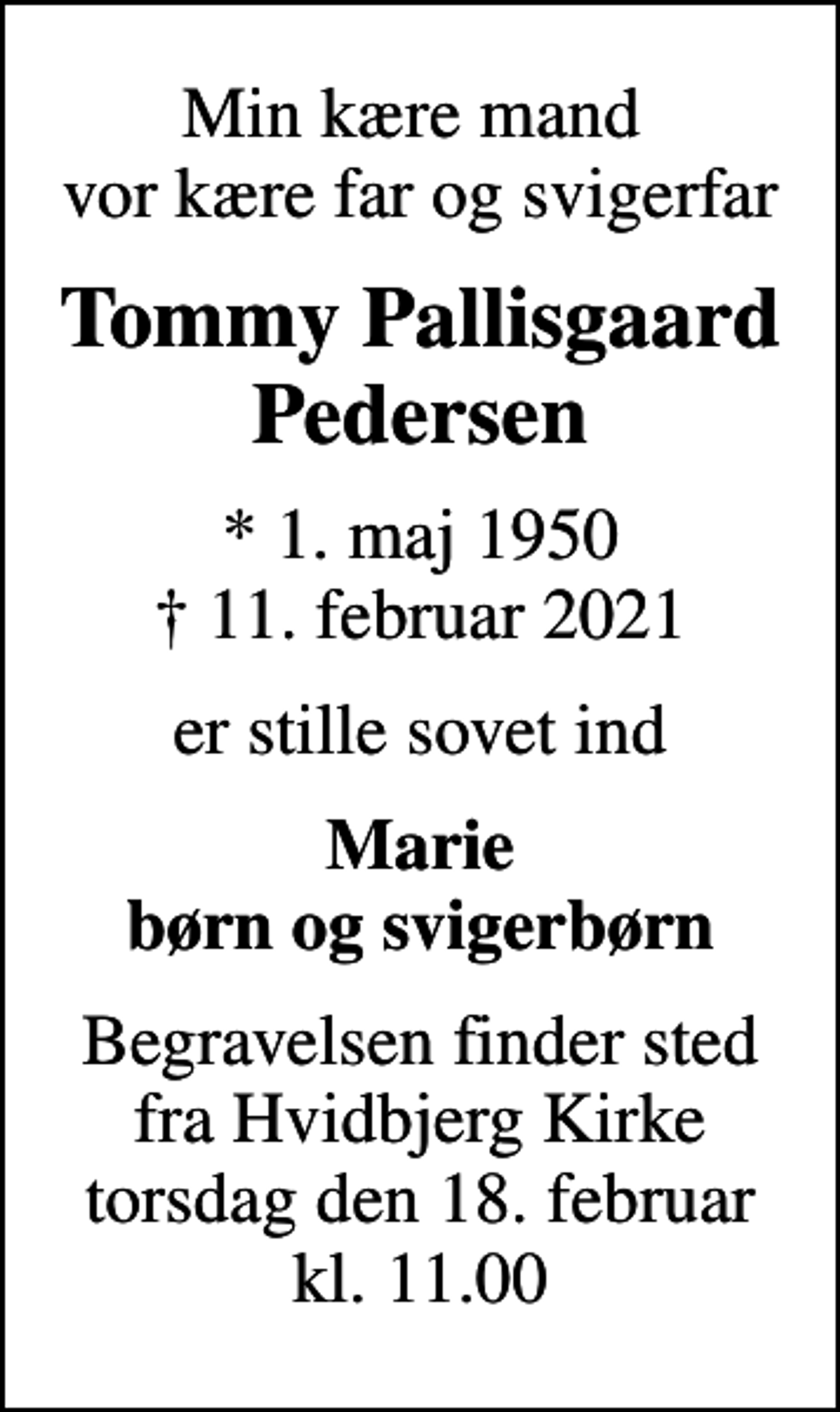 <p>Min kære mand vor kære far og svigerfar<br />Tommy Pallisgaard Pedersen<br />* 1. maj 1950<br />✝ 11. februar 2021<br />er stille sovet ind<br />Marie børn og svigerbørn<br />Begravelsen finder sted fra Hvidbjerg Kirke torsdag den 18. februar kl. 11.00</p>