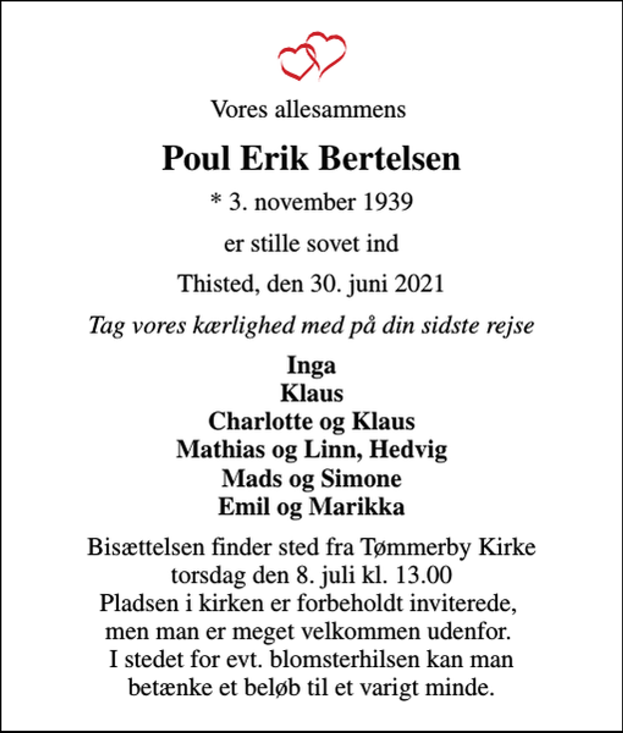 <p>Vores allesammens<br />Poul Erik Bertelsen<br />* 3. november 1939<br />er stille sovet ind<br />Thisted, den 30. juni 2021<br />Tag vores kærlighed med på din sidste rejse<br />Inga Klaus Charlotte og Klaus Mathias og Linn, Hedvig Mads og Simone Emil og Marikka<br />Bisættelsen finder sted fra Tømmerby Kirke torsdag den 8. juli kl. 13.00 Pladsen i kirken er forbeholdt inviterede, men man er meget velkommen udenfor. I stedet for evt. blomsterhilsen kan man betænke et beløb til et varigt minde.</p>