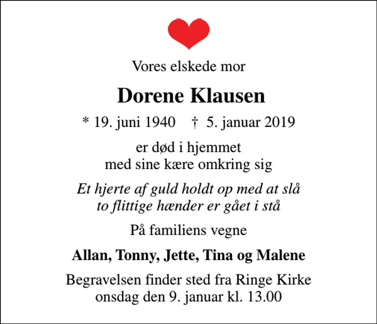 <p>Vores elskede mor<br />Dorene Klausen<br />* 19. juni 1940 ✝ 5. januar 2019<br />er død i hjemmet med sine kære omkring sig<br />Et hjerte af guld holdt op med at slå to flittige hænder er gået i stå<br />På familiens vegne<br />Allan, Tonny, Jette, Tina og Malene<br />Begravelsen finder sted fra Ringe Kirke onsdag den 9. januar kl. 13.00</p>