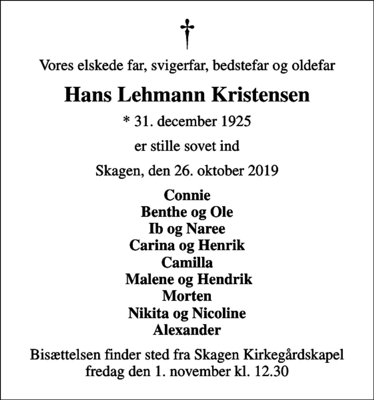 <p>Vores elskede far, svigerfar, bedstefar og oldefar<br />Hans Lehmann Kristensen<br />* 31. december 1925<br />er stille sovet ind<br />Skagen, den 26. oktober 2019<br />Connie Benthe og Ole Ib og Naree Carina og Henrik Camilla Malene og Hendrik Morten Nikita og Nicoline Alexander<br />Bisættelsen finder sted fra Skagen Kirkegårdskapel fredag den 1. november kl. 12.30</p>
