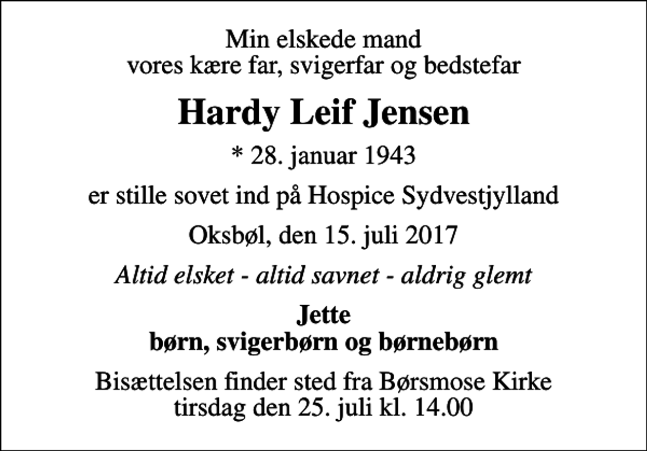 <p>Min elskede mand vores kære far, svigerfar og bedstefar<br />Hardy Leif Jensen<br />* 28. januar 1943<br />er stille sovet ind på Hospice Sydvestjylland<br />Oksbøl, den 15. juli 2017<br />Altid elsket - altid savnet - aldrig glemt<br />Jette børn, svigerbørn og børnebørn<br />Bisættelsen finder sted fra Børsmose Kirke tirsdag den 25. juli kl. 14.00</p>