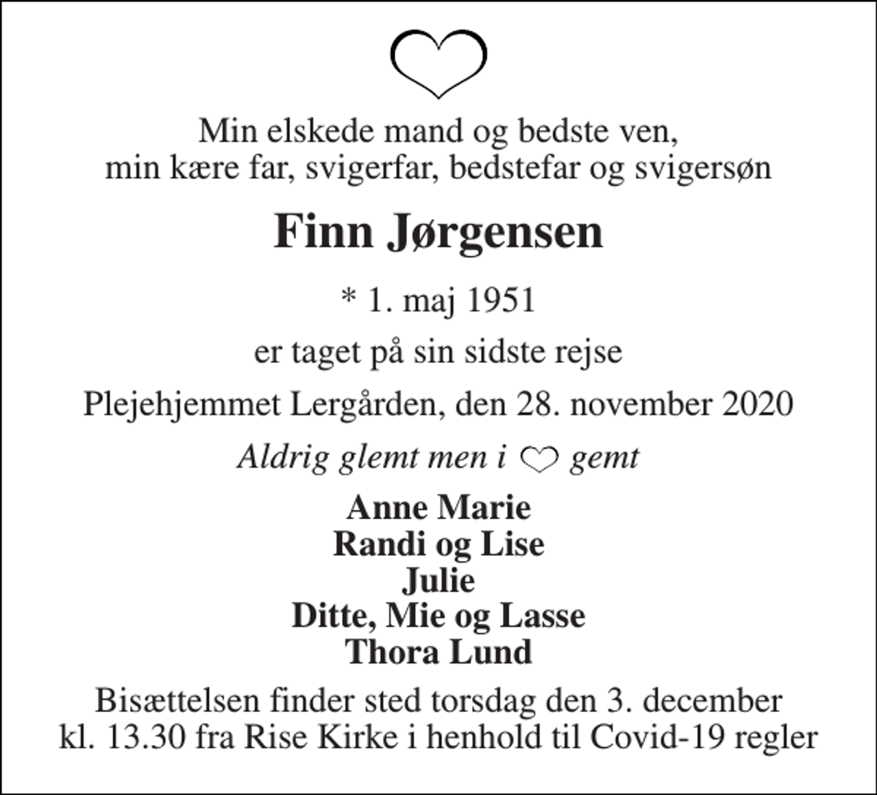 <p>Min elskede mand og bedste ven, min kære far, svigerfar, bedstefar og svigersøn<br />Finn Jørgensen<br />*​ 1. maj 1951<br />er taget på sin sidste rejse<br />Plejehjemmet Lergården, den 28. november 2020<br />Aldrig glemt men i gemt<br />Anne Marie Randi og Lise Julie Ditte, Mie og Lasse Thora Lund<br />Bisættelsen​ finder sted torsdag den 3. december​ kl. 13.30 fra Rise Kirke i henhold til Covid-19 regler</p>