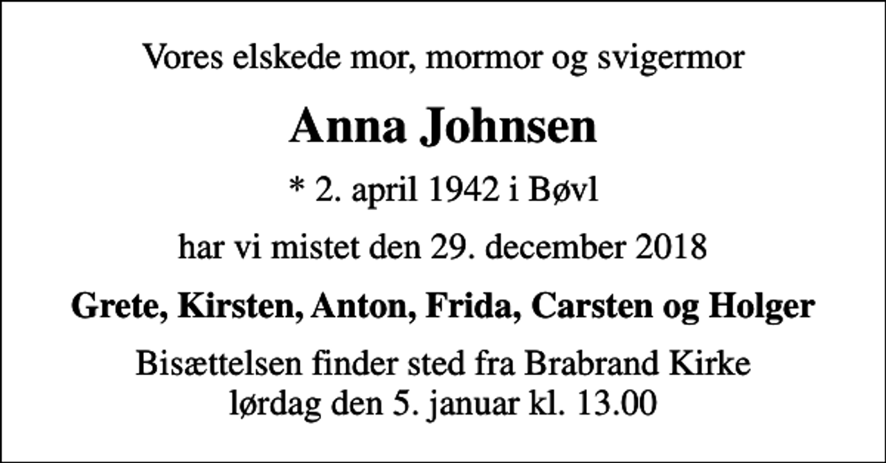 <p>Vores elskede mor, mormor og svigermor<br />Anna Johnsen<br />* 2. april 1942 i Bøvl<br />har vi mistet den 29. december 2018<br />Grete, Kirsten, Anton, Frida, Carsten og Holger<br />Bisættelsen finder sted fra Brabrand Kirke lørdag den 5. januar kl. 13.00</p>