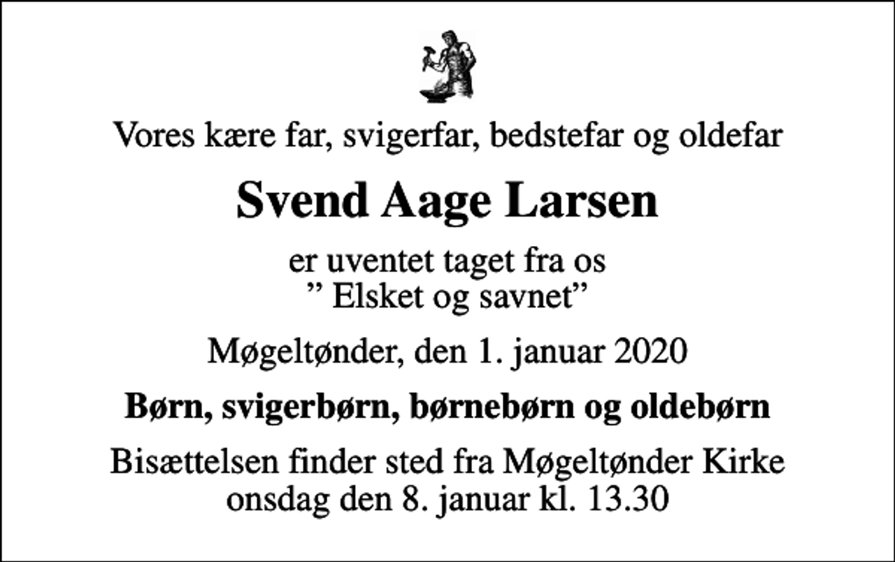 <p>Vores kære far, svigerfar, bedstefar og oldefar<br />Svend Aage Larsen<br />er uventet taget fra os Elsket og savnet<br />Møgeltønder, den 1. januar 2020<br />Børn, svigerbørn, børnebørn og oldebørn<br />Bisættelsen finder sted fra Møgeltønder Kirke onsdag den 8. januar kl. 13.30</p>
