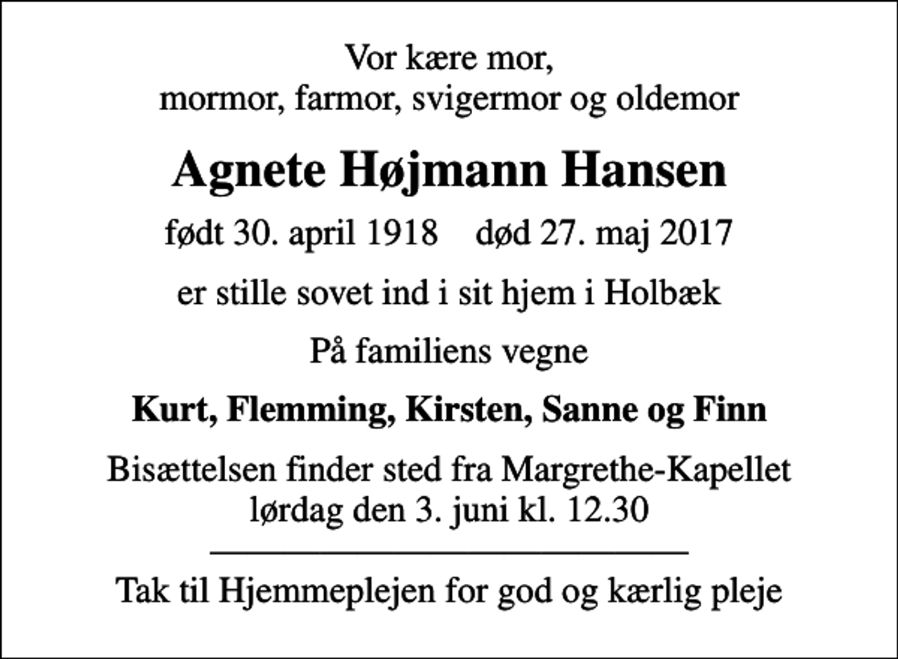 <p>Vor kære mor, mormor, farmor, svigermor og oldemor<br />Agnete Højmann Hansen<br />født 30. april 1918 død 27. maj 2017<br />er stille sovet ind i sit hjem i Holbæk<br />På familiens vegne<br />Kurt, Flemming, Kirsten, Sanne og Finn<br />Bisættelsen finder sted fra Margrethe-Kapellet lørdag den 3. juni kl. 12.30 Tak til Hjemmeplejen for god og kærlig pleje</p>