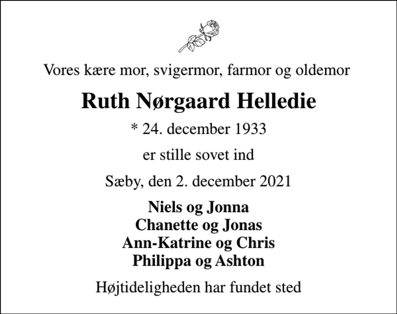 <p>Vores kære mor, svigermor, farmor og oldemor<br />Ruth Nørgaard Helledie<br />* 24. december 1933<br />er stille sovet ind<br />Sæby, den 2. december 2021<br />Niels og Jonna Chanette og Jonas Ann-Katrine og Chris Philippa og Ashton<br />Højtideligheden har fundet sted</p>