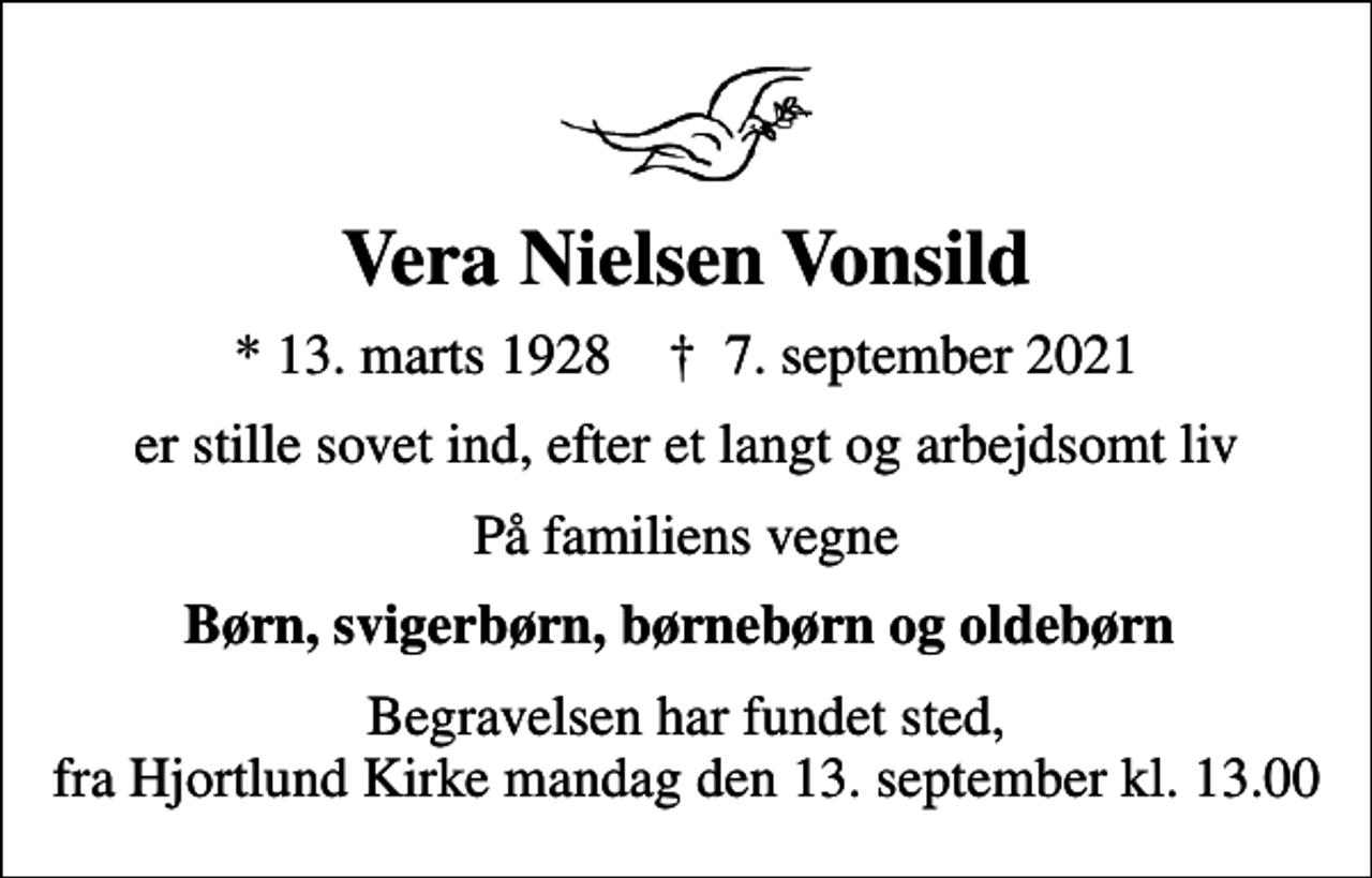 <p>Vera Nielsen Vonsild<br />* 13. marts 1928 ✝ 7. september 2021<br />er stille sovet ind, efter et langt og arbejdsomt liv<br />På familiens vegne<br />Børn, svigerbørn, børnebørn og oldebørn<br />Begravelsen har fundet sted, fra Hjortlund Kirke mandag den 13. september kl. 13.00</p>