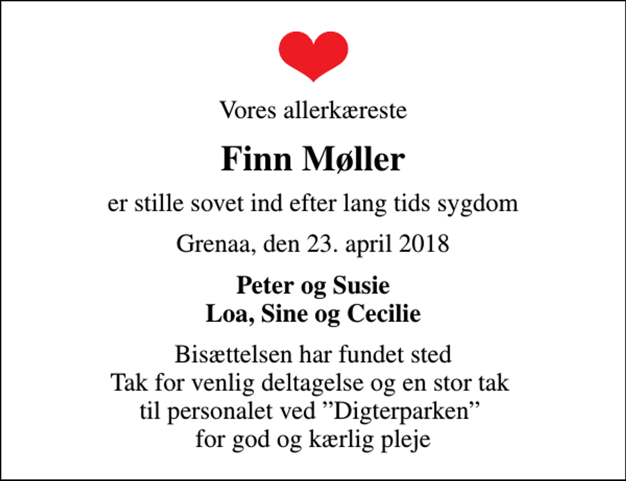 <p>Vores allerkæreste<br />Finn Møller<br />er stille sovet ind efter lang tids sygdom<br />Grenaa, den 23. april 2018<br />Peter og Susie Loa, Sine og Cecilie<br />Bisættelsen har fundet sted Tak for venlig deltagelse og en stor tak til personalet ved Digterparken for god og kærlig pleje</p>
