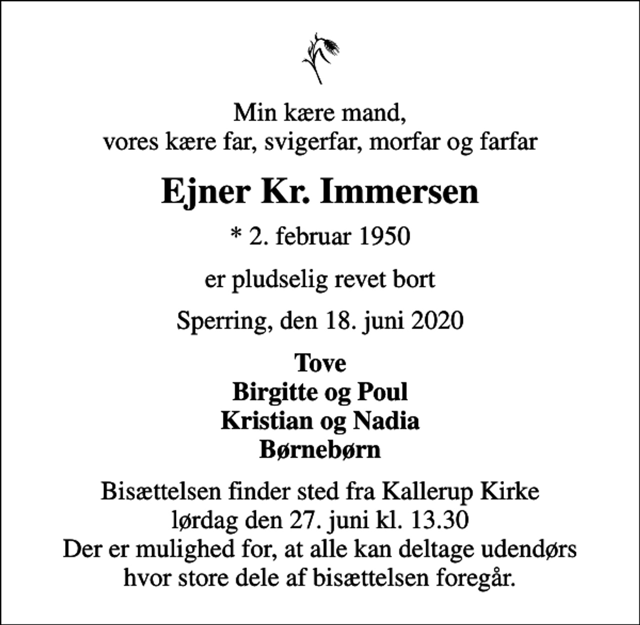 <p>Min kære mand, vores kære far, svigerfar, morfar og farfar<br />Ejner Kr. Immersen<br />* 2. februar 1950<br />er pludselig revet bort<br />Sperring, den 18. juni 2020<br />Tove Birgitte og Poul Kristian og Nadia Børnebørn<br />Bisættelsen finder sted fra Kallerup Kirke lørdag den 27. juni kl. 13.30 Der er mulighed for, at alle kan deltage udendørs hvor store dele af bisættelsen foregår.</p>