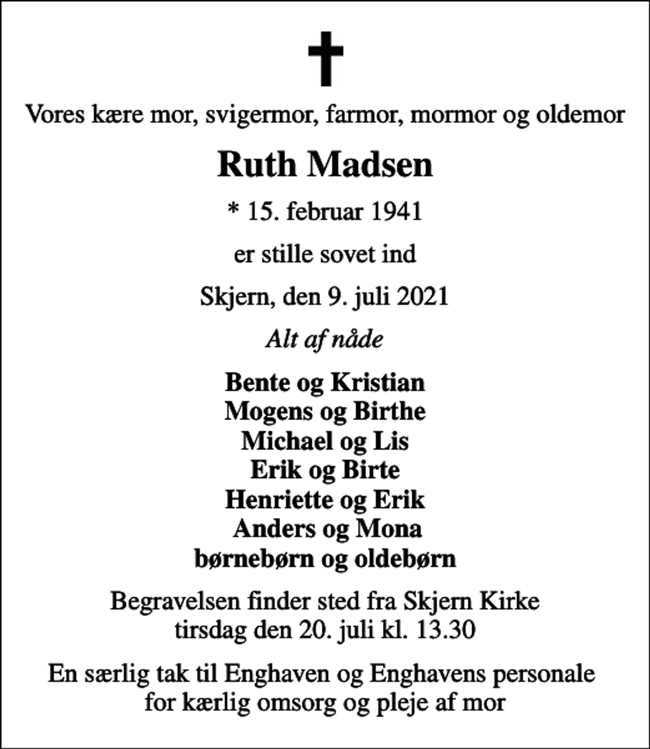 <p>Vores kære mor, svigermor, farmor, mormor og oldemor<br />Ruth Madsen<br />* 15. februar 1941<br />er stille sovet ind<br />Skjern, den 9. juli 2021<br />Alt af nåde<br />Bente og Kristian Mogens og Birthe Michael og Lis Erik og Birte Henriette og Erik Anders og Mona børnebørn og oldebørn<br />Begravelsen finder sted fra Skjern Kirke tirsdag den 20. juli kl. 13.30<br />En særlig tak til Enghaven og Enghavens personale for kærlig omsorg og pleje af mor</p>