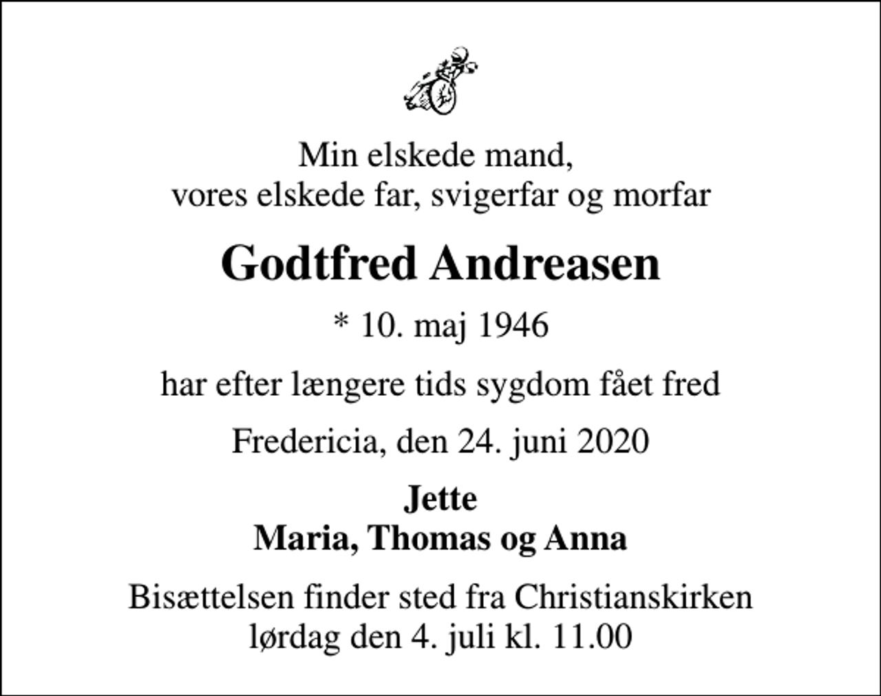 <p>Min elskede mand, vores elskede far, svigerfar og morfar<br />Godtfred Andreasen<br />* 10. maj 1946<br />har efter længere tids sygdom fået fred<br />Fredericia, den 24. juni 2020<br />Jette Maria, Thomas og Anna<br />Bisættelsen finder sted fra Christianskirken lørdag den 4. juli kl. 11.00</p>