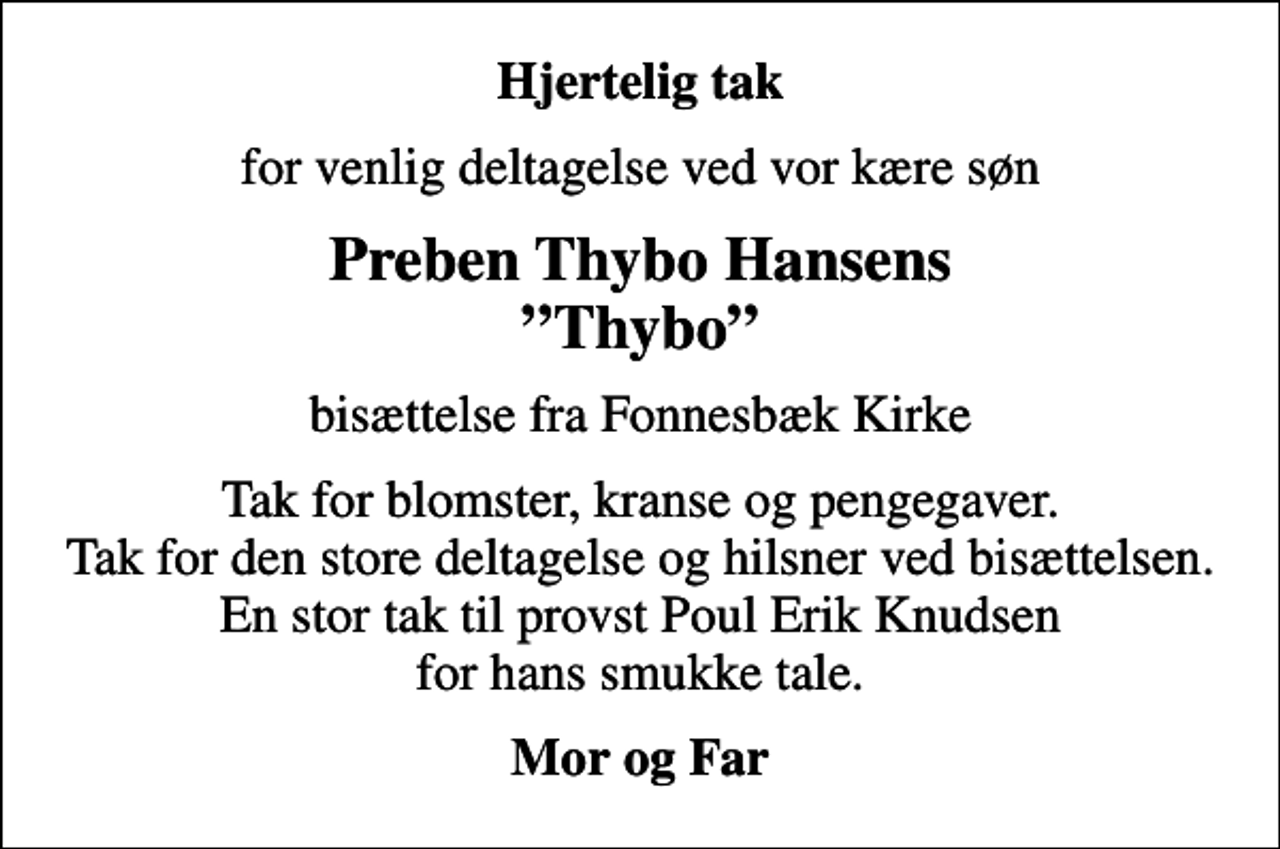 <p>Hjertelig tak<br />for venlig deltagelse ved vor kære søn<br />Preben Thybo Hansens Thybo<br />bisættelse fra Fonnesbæk Kirke<br />Tak for blomster, kranse og pengegaver. Tak for den store deltagelse og hilsner ved bisættelsen. En stor tak til provst Poul Erik Knudsen for hans smukke tale.<br />Mor og Far</p>