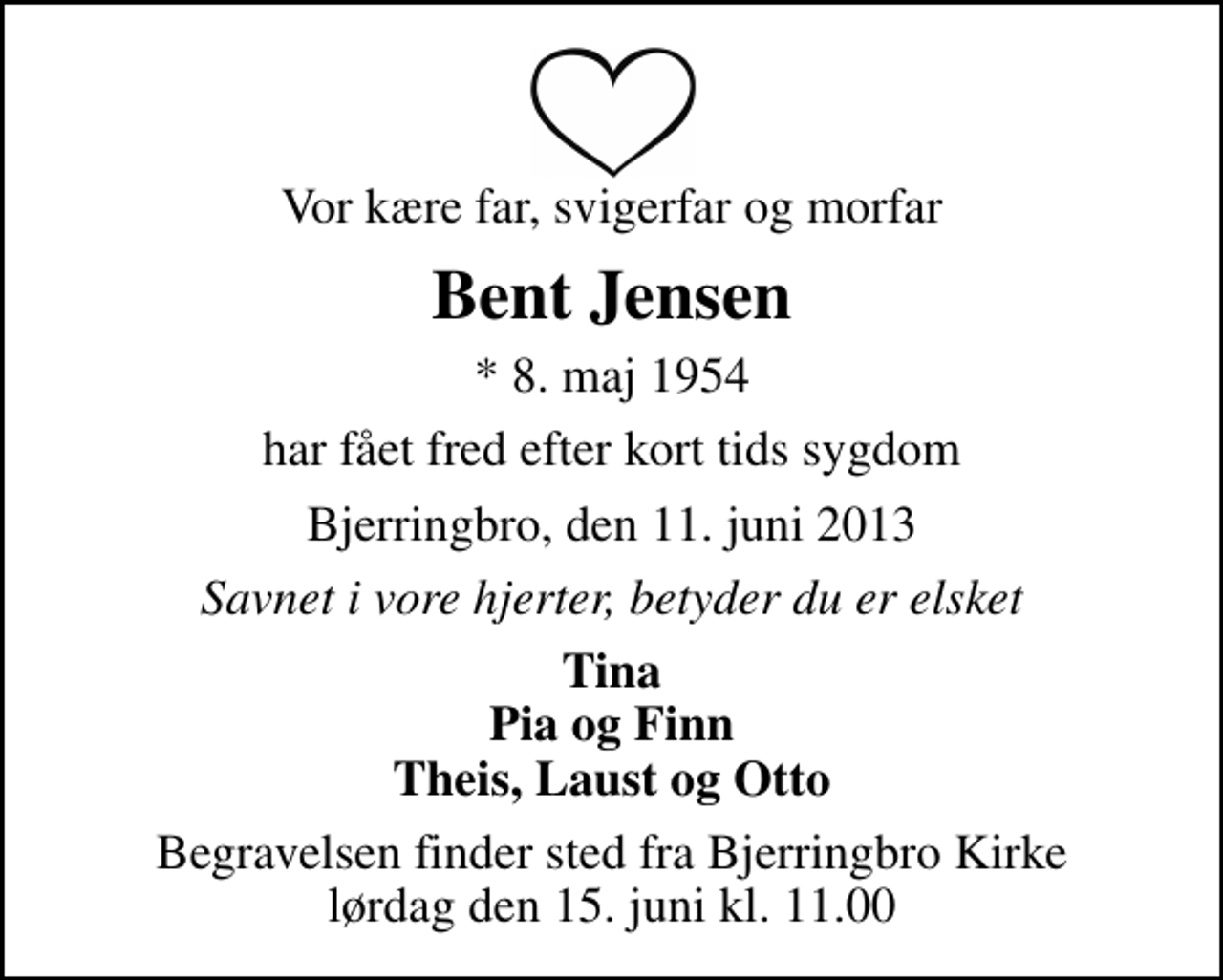 <p>Vor kære far, svigerfar og morfar<br />Bent Jensen<br />* 8. maj 1954<br />har fået fred efter kort tids sygdom<br />Bjerringbro, den 11. juni 2013<br />Savnet i vore hjerter, betyder du er elsket<br />Tina Pia og Finn Theis, Laust og Otto<br />Begravelsen finder sted fra Bjerringbro Kirke lørdag den 15. juni kl. 11.00</p>
