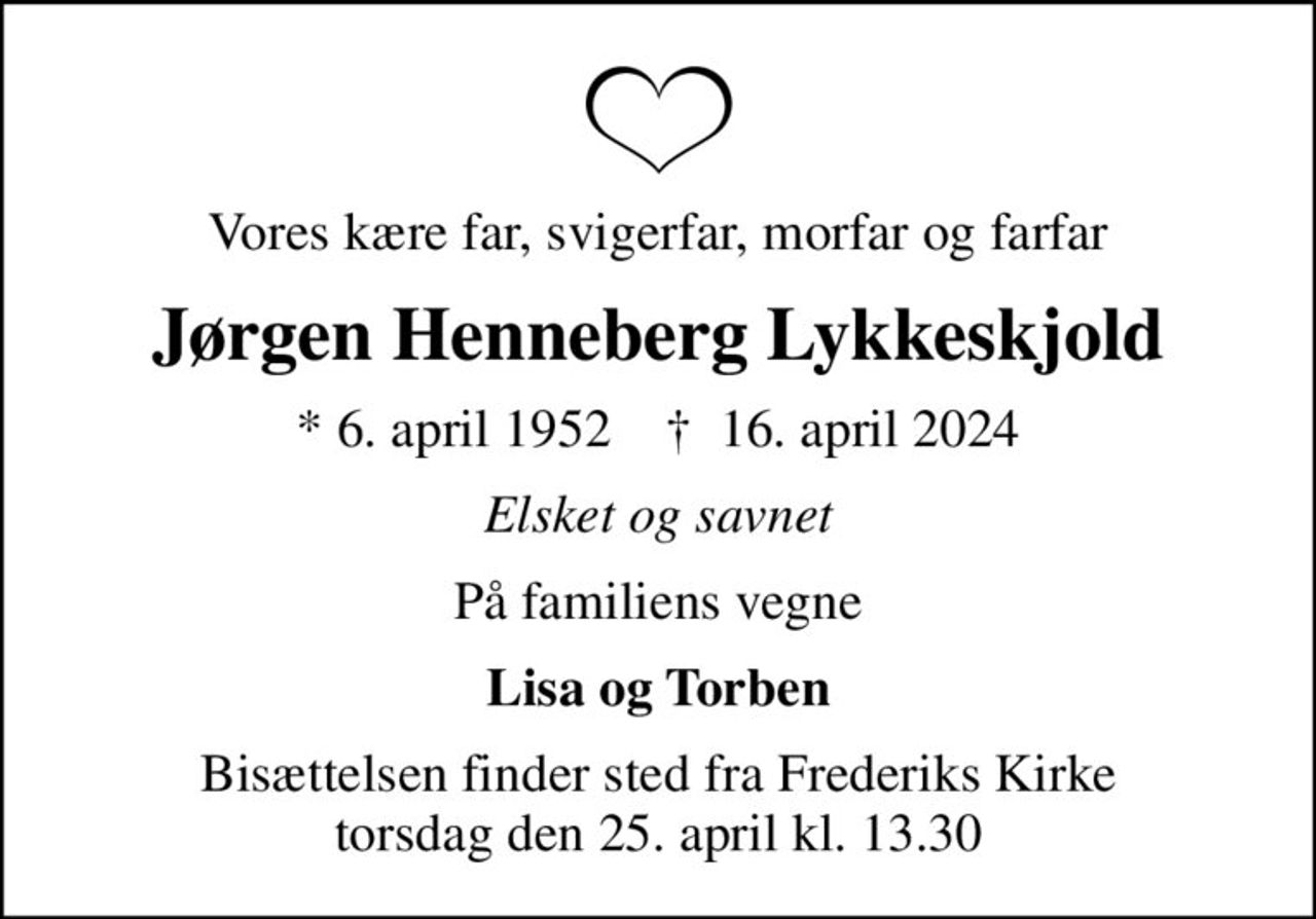 Vores kære far, svigerfar, morfar og farfar
Jørgen Henneberg Lykkeskjold
* 6. april 1952    ✝ 16. april 2024
Elsket og savnet
På familiens vegne
Lisa og Torben
Bisættelsen finder sted fra Frederiks Kirke  torsdag den 25. april kl. 13.30